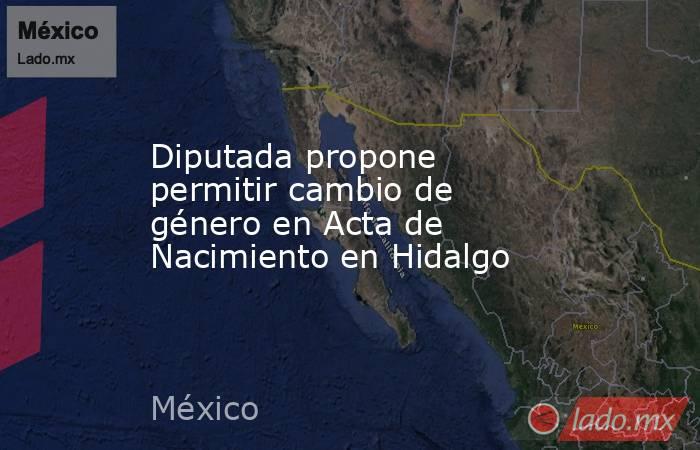 Diputada propone permitir cambio de género en Acta de Nacimiento en Hidalgo. Noticias en tiempo real