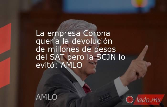 La empresa Corona quería la devolución de millones de pesos del SAT pero la SCJN lo evitó: AMLO. Noticias en tiempo real
