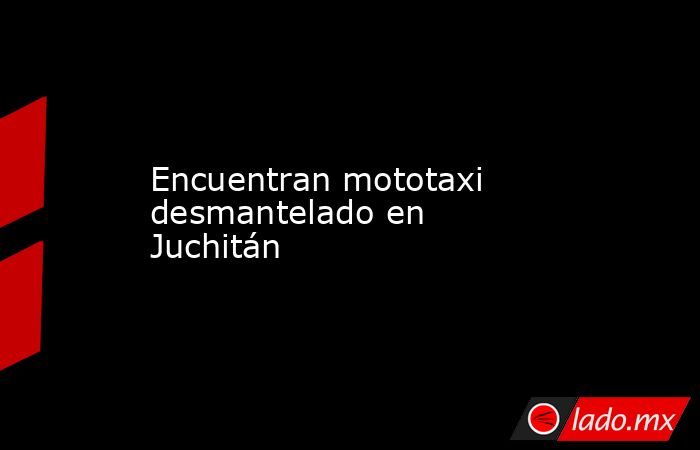 Encuentran mototaxi desmantelado en Juchitán. Noticias en tiempo real