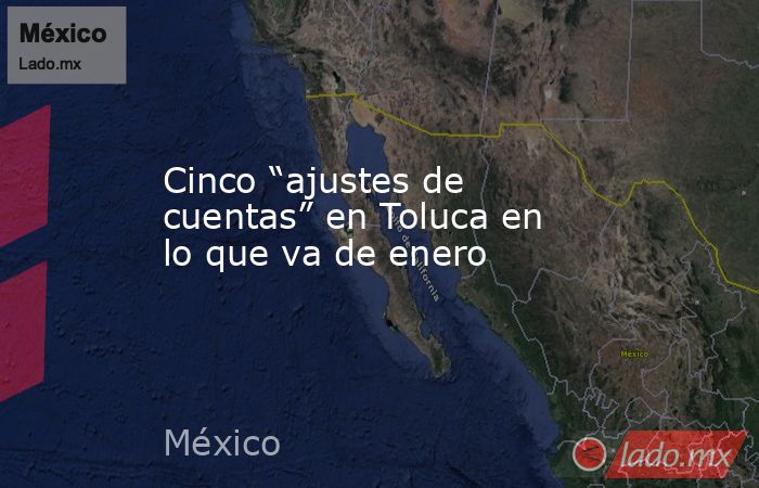 Cinco “ajustes de cuentas” en Toluca en lo que va de enero. Noticias en tiempo real