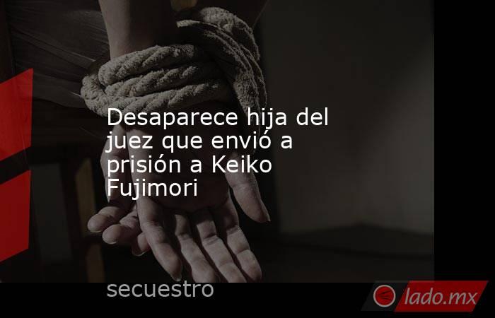 Desaparece hija del juez que envió a prisión a Keiko Fujimori. Noticias en tiempo real