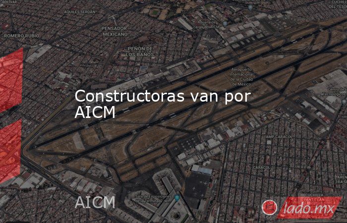 Constructoras van por AICM. Noticias en tiempo real