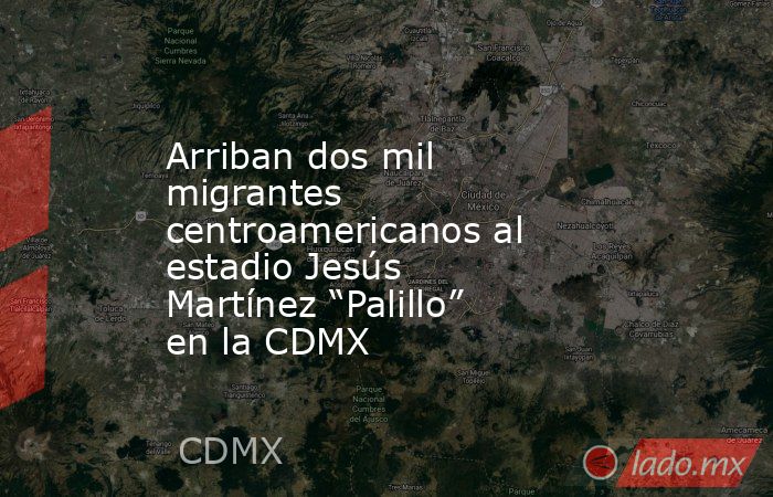 Arriban dos mil migrantes centroamericanos al estadio Jesús Martínez “Palillo” en la CDMX. Noticias en tiempo real