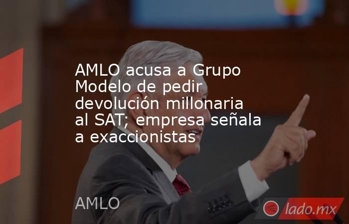 AMLO acusa a Grupo Modelo de pedir devolución millonaria al SAT; empresa señala a exaccionistas. Noticias en tiempo real