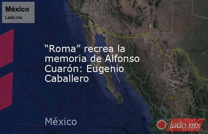 “Roma” recrea la memoria de Alfonso Cuarón: Eugenio Caballero. Noticias en tiempo real