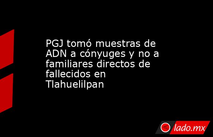 PGJ tomó muestras de ADN a cónyuges y no a familiares directos de fallecidos en Tlahuelilpan. Noticias en tiempo real