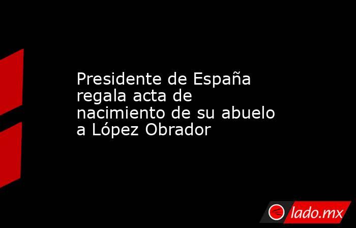 Presidente de España regala acta de nacimiento de su abuelo a López Obrador. Noticias en tiempo real