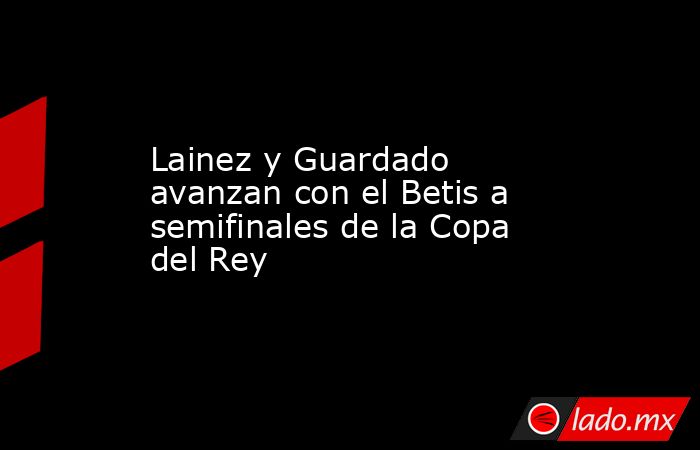 Lainez y Guardado avanzan con el Betis a semifinales de la Copa del Rey. Noticias en tiempo real