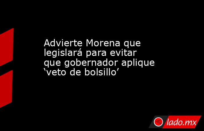 Advierte Morena que legislará para evitar que gobernador aplique ‘veto de bolsillo’. Noticias en tiempo real