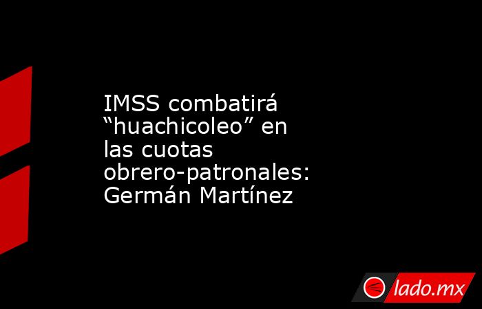 IMSS combatirá “huachicoleo” en las cuotas obrero-patronales: Germán Martínez. Noticias en tiempo real