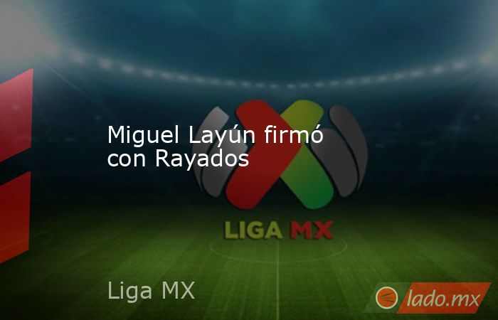 Miguel Layún firmó con Rayados. Noticias en tiempo real