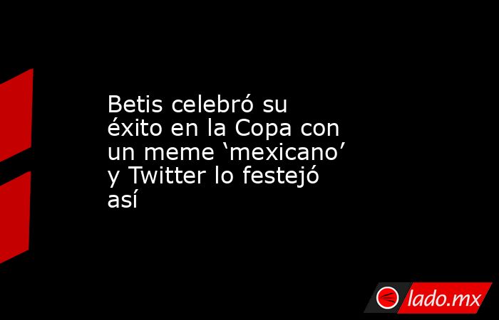 Betis celebró su éxito en la Copa con un meme ‘mexicano’ y Twitter lo festejó así. Noticias en tiempo real