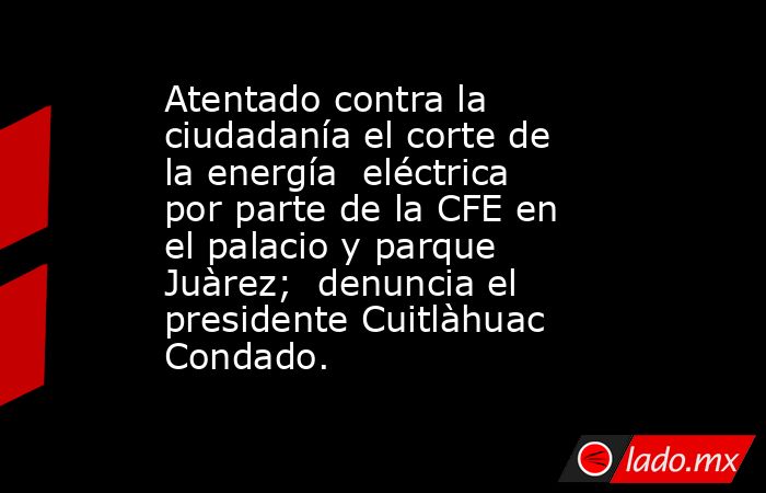 Atentado contra la ciudadanía el corte de la energía  eléctrica por parte de la CFE en el palacio y parque Juàrez;  denuncia el presidente Cuitlàhuac Condado.. Noticias en tiempo real