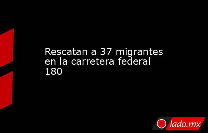 Rescatan a 37 migrantes en la carretera federal 180. Noticias en tiempo real