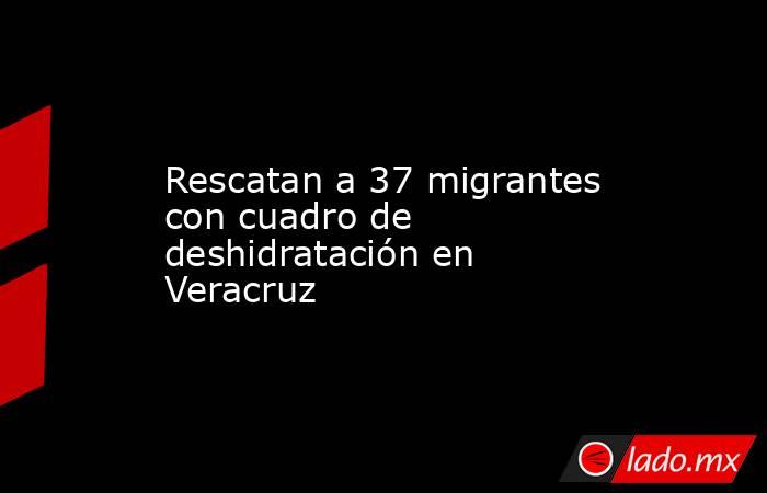 Rescatan a 37 migrantes con cuadro de deshidratación en Veracruz. Noticias en tiempo real