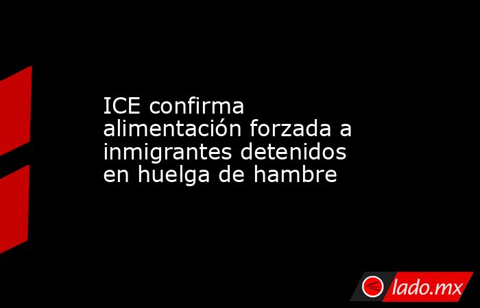 ICE confirma alimentación forzada a inmigrantes detenidos en huelga de hambre. Noticias en tiempo real