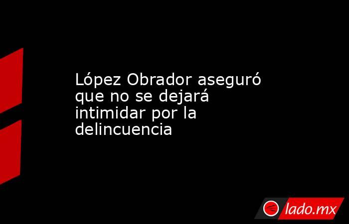 López Obrador aseguró que no se dejará intimidar por la delincuencia. Noticias en tiempo real