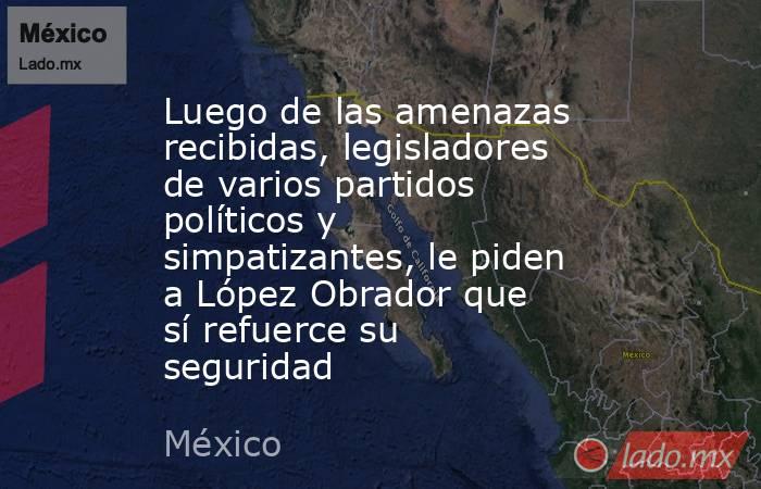 Luego de las amenazas recibidas, legisladores de varios partidos políticos y simpatizantes, le piden a López Obrador que sí refuerce su seguridad. Noticias en tiempo real