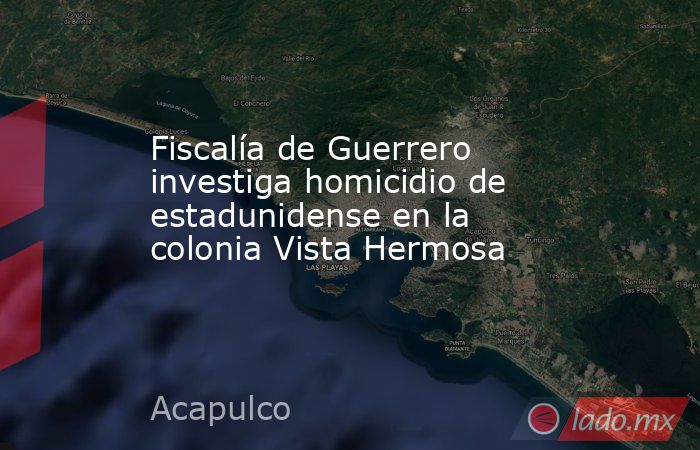 Fiscalía de Guerrero investiga homicidio de estadunidense en la colonia Vista Hermosa. Noticias en tiempo real