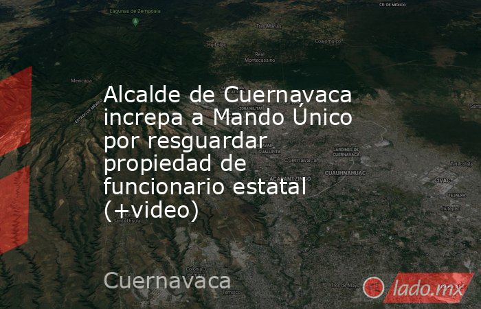 Alcalde de Cuernavaca increpa a Mando Único por resguardar propiedad de funcionario estatal (+video). Noticias en tiempo real