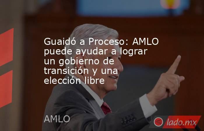 Guaidó a Proceso: AMLO puede ayudar a lograr un gobierno de transición y una elección libre. Noticias en tiempo real
