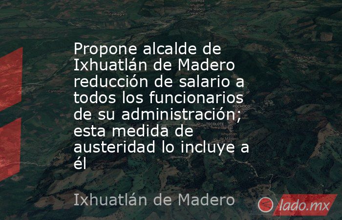 Propone alcalde de Ixhuatlán de Madero reducción de salario a todos los funcionarios de su administración; esta medida de austeridad lo incluye a él. Noticias en tiempo real
