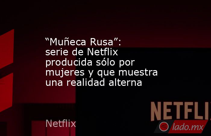 “Muñeca Rusa”: serie de Netflix producida sólo por mujeres y que muestra una realidad alterna. Noticias en tiempo real