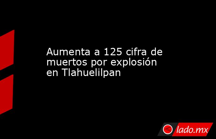 Aumenta a 125 cifra de muertos por explosión en Tlahuelilpan. Noticias en tiempo real