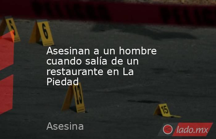 Asesinan a un hombre cuando salía de un restaurante en La Piedad. Noticias en tiempo real