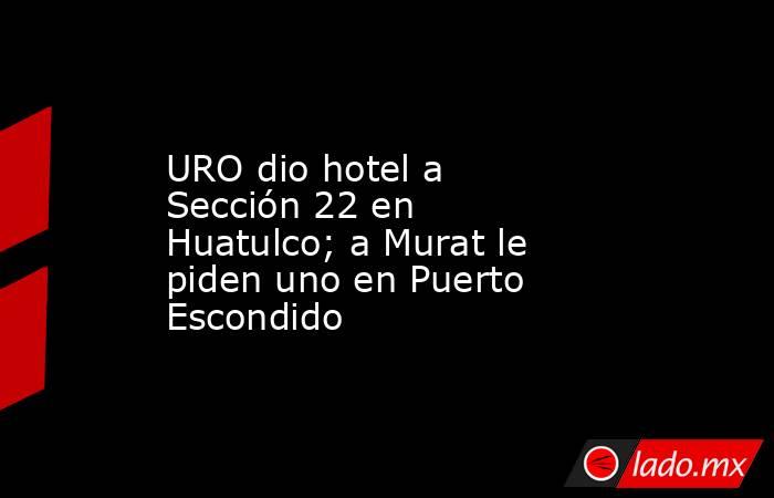URO dio hotel a Sección 22 en Huatulco; a Murat le piden uno en Puerto Escondido. Noticias en tiempo real