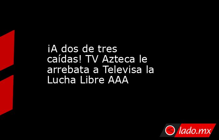 ¡A dos de tres caídas! TV Azteca le arrebata a Televisa la Lucha Libre AAA. Noticias en tiempo real