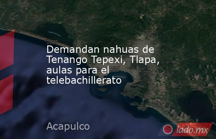 Demandan nahuas de Tenango Tepexi, Tlapa, aulas para el telebachillerato. Noticias en tiempo real