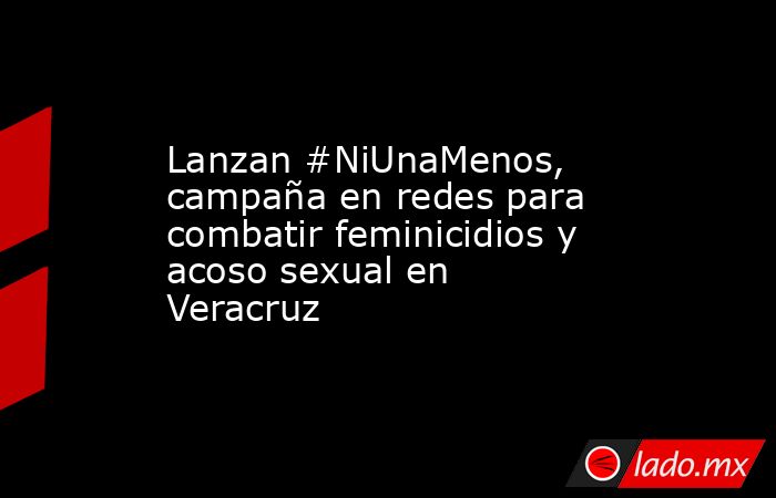 Lanzan #NiUnaMenos, campaña en redes para combatir feminicidios y acoso sexual en Veracruz. Noticias en tiempo real