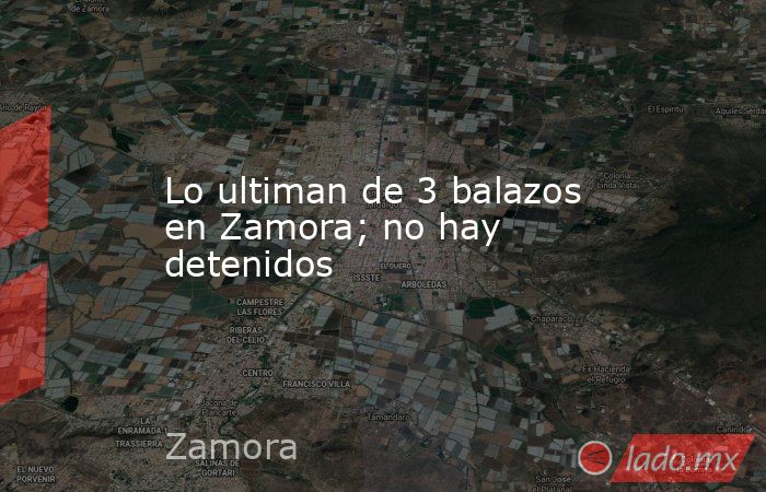 Lo ultiman de 3 balazos en Zamora; no hay detenidos. Noticias en tiempo real
