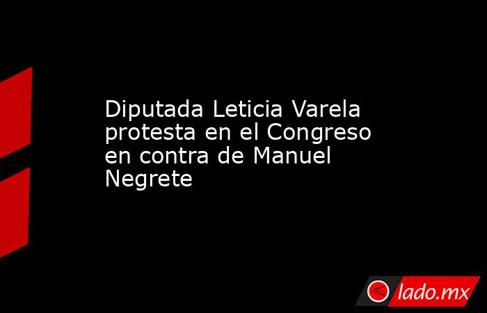 Diputada Leticia Varela protesta en el Congreso en contra de Manuel Negrete. Noticias en tiempo real