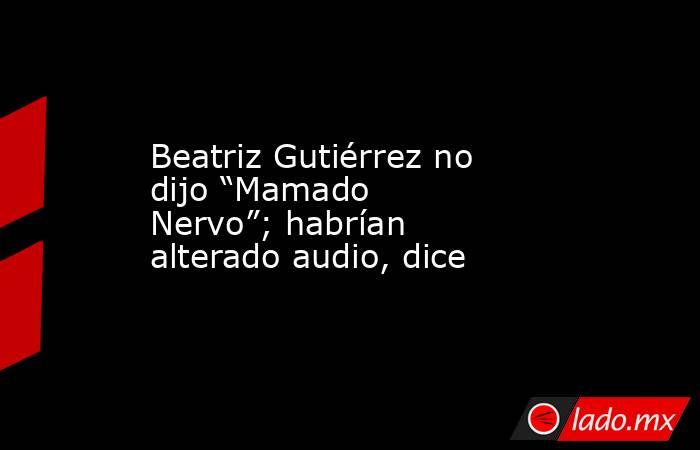 Beatriz Gutiérrez no dijo “Mamado Nervo”; habrían alterado audio, dice. Noticias en tiempo real