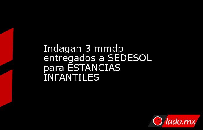 Indagan 3 mmdp entregados a SEDESOL para ESTANCIAS INFANTILES. Noticias en tiempo real