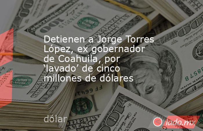 Detienen a Jorge Torres López, ex gobernador de Coahuila, por ‘lavado’ de cinco millones de dólares. Noticias en tiempo real