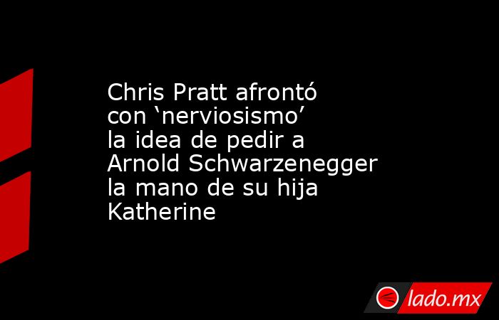 Chris Pratt afrontó con ‘nerviosismo’ la idea de pedir a Arnold Schwarzenegger la mano de su hija Katherine. Noticias en tiempo real