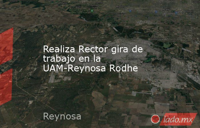 Realiza Rector gira de trabajo en la UAM-Reynosa Rodhe. Noticias en tiempo real