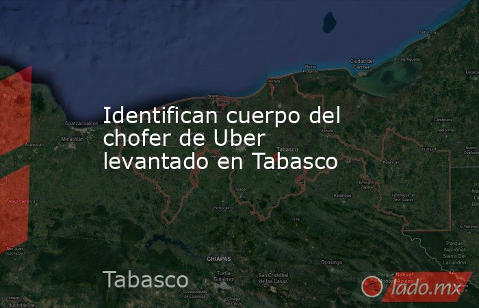 Identifican cuerpo del chofer de Uber levantado en Tabasco . Noticias en tiempo real