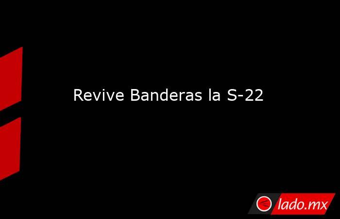 Revive Banderas la S-22. Noticias en tiempo real