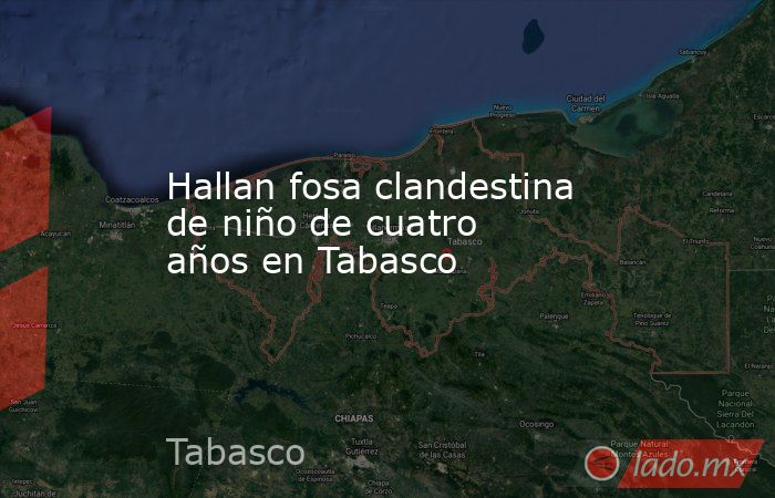 Hallan fosa clandestina de niño de cuatro años en Tabasco. Noticias en tiempo real