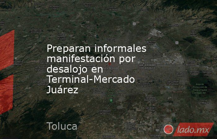 Preparan informales manifestación por desalojo en Terminal-Mercado Juárez. Noticias en tiempo real