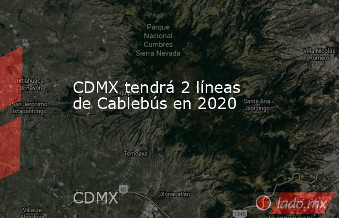 CDMX tendrá 2 líneas de Cablebús en 2020. Noticias en tiempo real