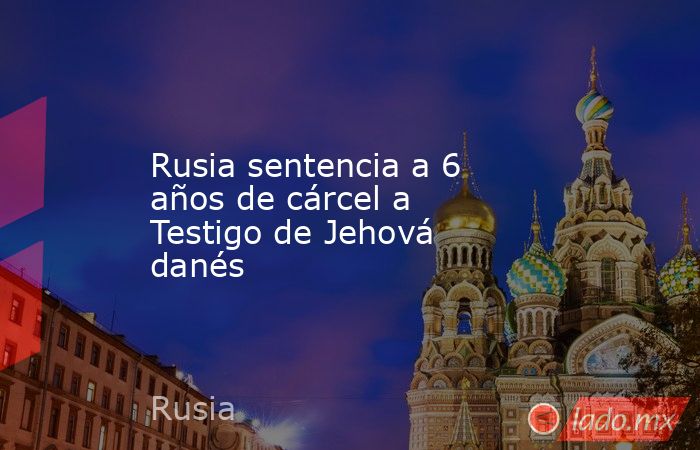 Rusia sentencia a 6 años de cárcel a Testigo de Jehová danés. Noticias en tiempo real