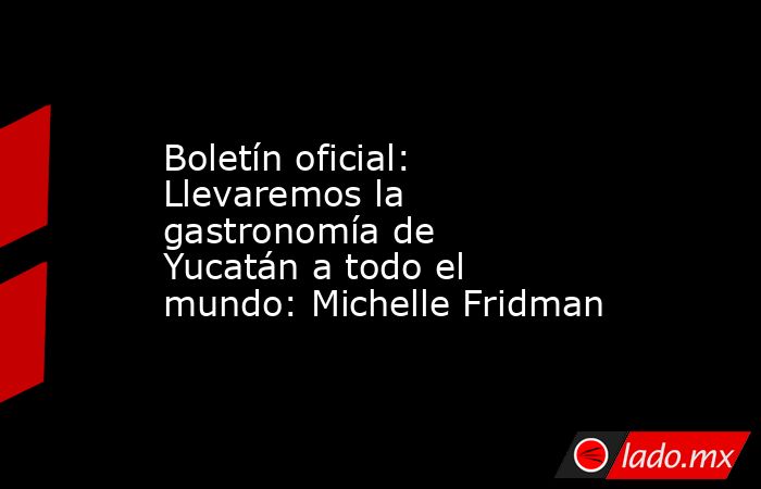 Boletín oficial: Llevaremos la gastronomía de Yucatán a todo el mundo: Michelle Fridman. Noticias en tiempo real