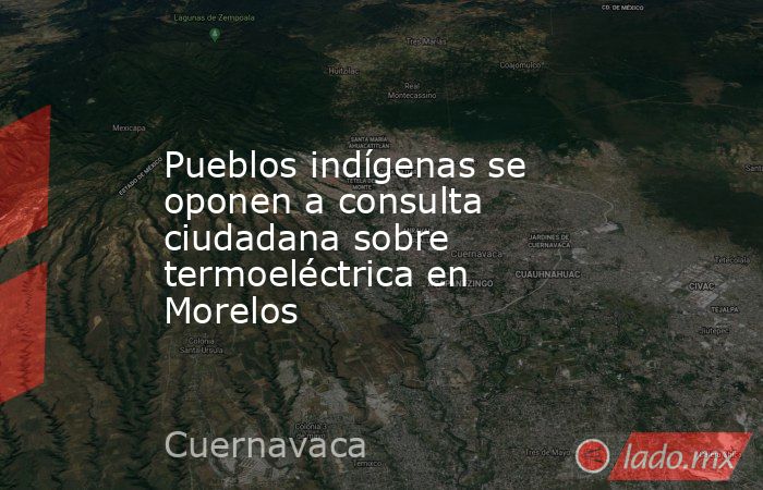 Pueblos indígenas se oponen a consulta ciudadana sobre termoeléctrica en Morelos. Noticias en tiempo real