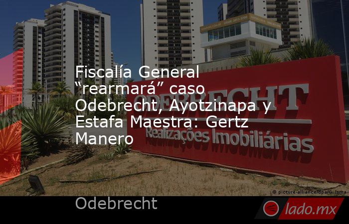 Fiscalía General “rearmará” caso Odebrecht, Ayotzinapa y Estafa Maestra: Gertz Manero. Noticias en tiempo real