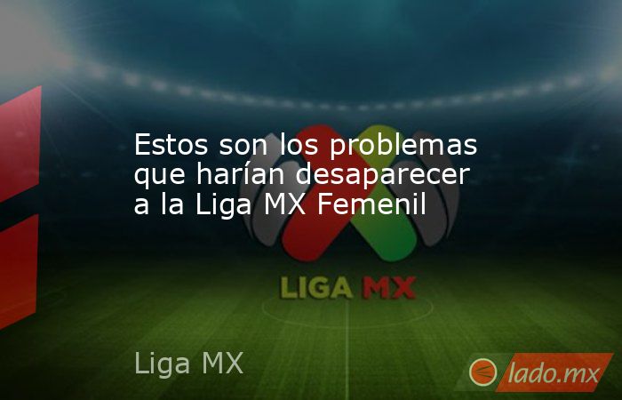 Estos son los problemas que harían desaparecer a la Liga MX Femenil. Noticias en tiempo real